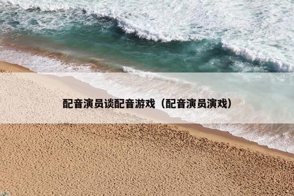 配音演员谈配音游戏（配音演员演戏）