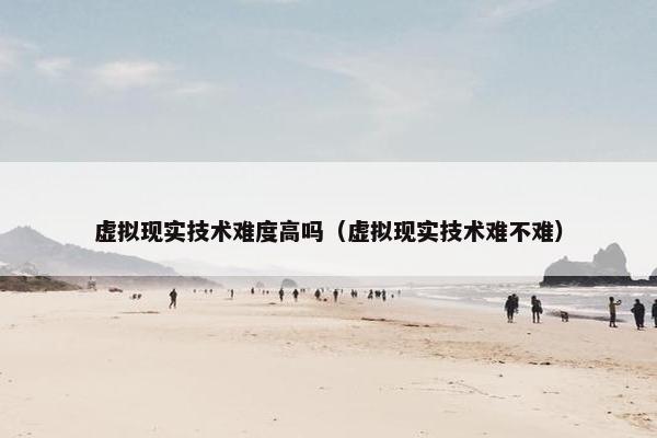 虚拟现实技术难度高吗（虚拟现实技术难不难）