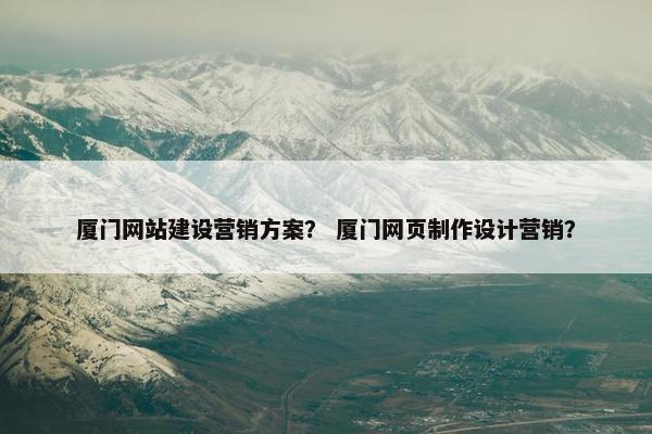 厦门网站建设营销方案？ 厦门网页制作设计营销？