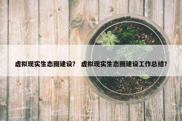 虚拟现实生态圈建设？ 虚拟现实生态圈建设工作总结？