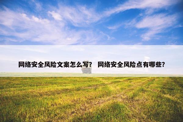 网络安全风险文案怎么写？ 网络安全风险点有哪些？