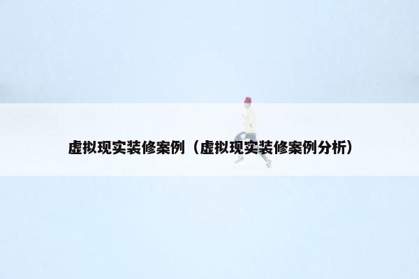 虚拟现实装修案例（虚拟现实装修案例分析）