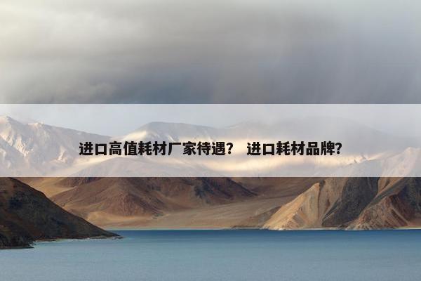 进口高值耗材厂家待遇？ 进口耗材品牌？