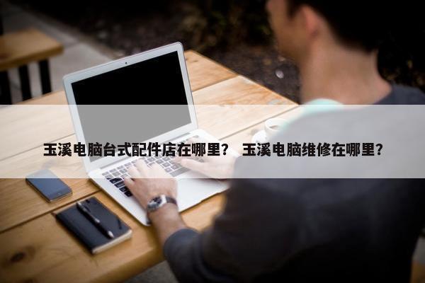 玉溪电脑台式配件店在哪里？ 玉溪电脑维修在哪里？