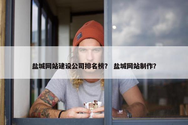 盐城网站建设公司排名榜？ 盐城网站制作？