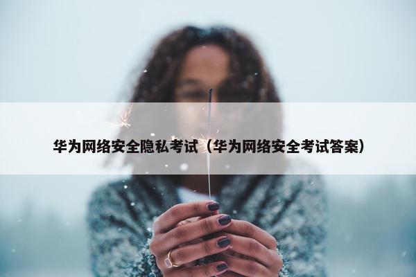 华为网络安全隐私考试（华为网络安全考试答案）