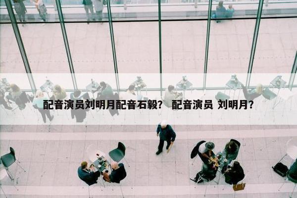 配音演员刘明月配音石毅？ 配音演员 刘明月？