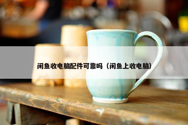 闲鱼收电脑配件可靠吗（闲鱼上收电脑）