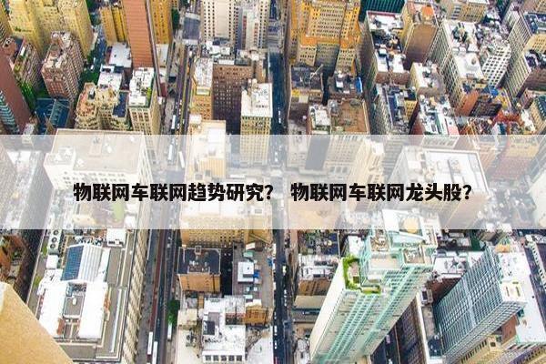 物联网车联网趋势研究？ 物联网车联网龙头股？