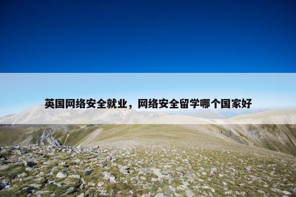 英国网络安全就业，网络安全留学哪个国家好