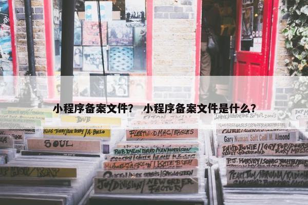 小程序备案文件？ 小程序备案文件是什么？
