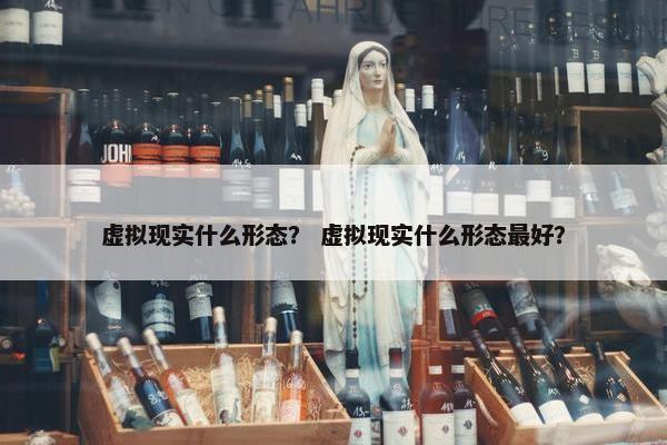 虚拟现实什么形态？ 虚拟现实什么形态最好？