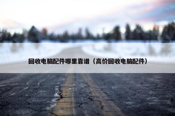 回收电脑配件哪里靠谱（高价回收电脑配件）