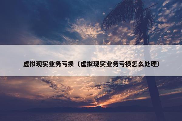 虚拟现实业务亏损（虚拟现实业务亏损怎么处理）