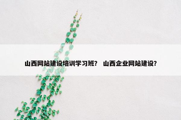 山西网站建设培训学习班？ 山西企业网站建设？