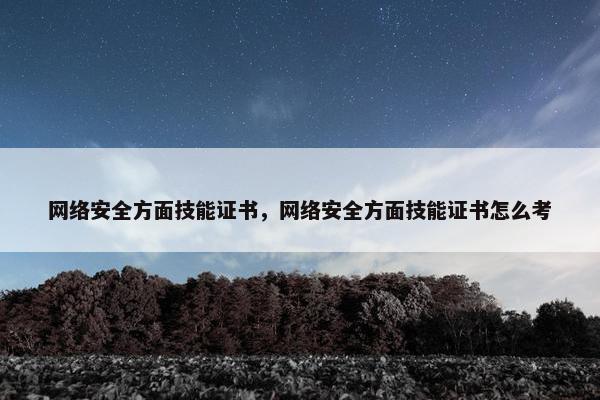 网络安全方面技能证书，网络安全方面技能证书怎么考