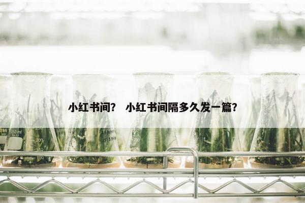 小红书间？ 小红书间隔多久发一篇？