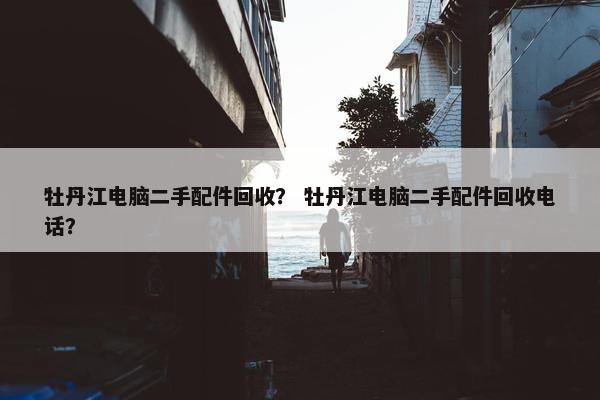 牡丹江电脑二手配件回收？ 牡丹江电脑二手配件回收电话？