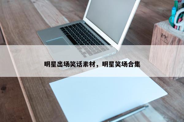 明星出场笑话素材，明星笑场合集