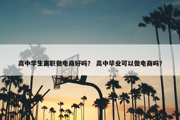 高中学生离职做电商好吗？ 高中毕业可以做电商吗？
