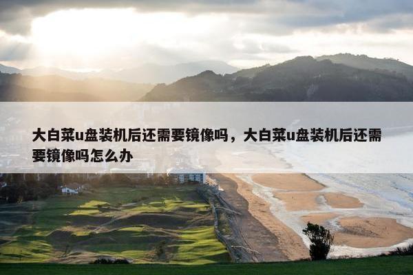 大白菜u盘装机后还需要镜像吗，大白菜u盘装机后还需要镜像吗怎么办