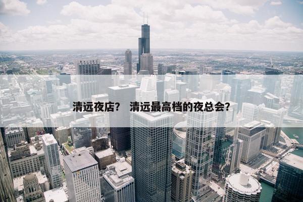 清远夜店？ 清远最高档的夜总会？