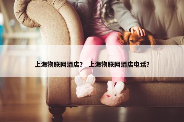 上海物联网酒店？ 上海物联网酒店电话？