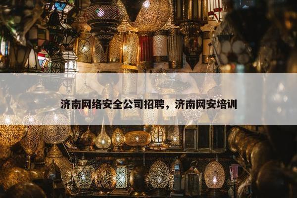 济南网络安全公司招聘，济南网安培训