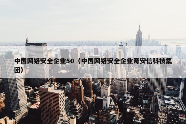 中国网络安全企业50（中国网络安全企业奇安信科技集团）