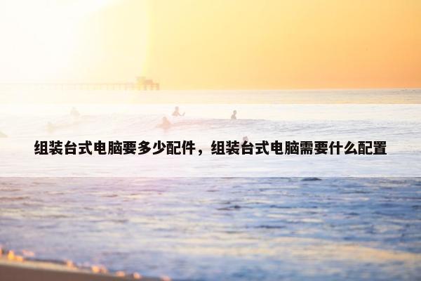 组装台式电脑要多少配件，组装台式电脑需要什么配置