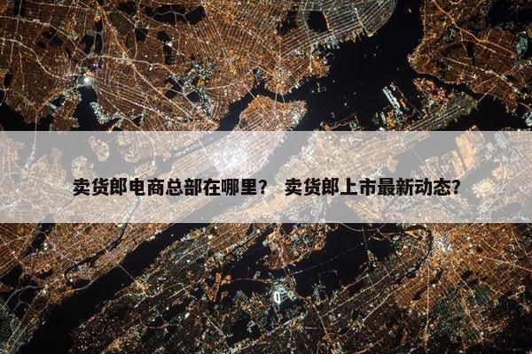 卖货郎电商总部在哪里？ 卖货郎上市最新动态？