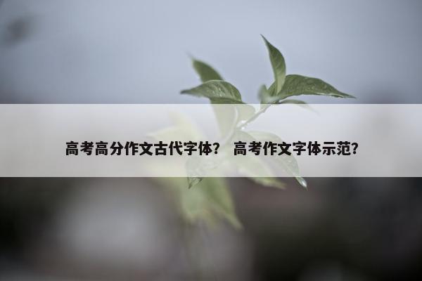 高考高分作文古代字体？ 高考作文字体示范？
