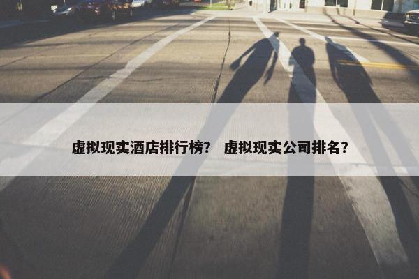 虚拟现实酒店排行榜？ 虚拟现实公司排名？