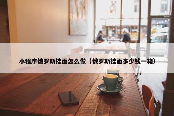 小程序俄罗斯挂面怎么做（俄罗斯挂面多少钱一箱）