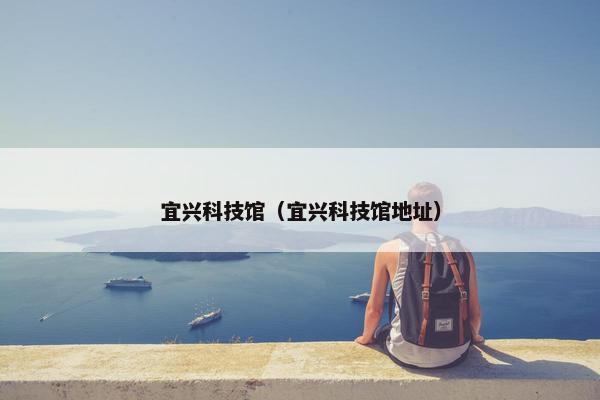 宜兴科技馆（宜兴科技馆地址）