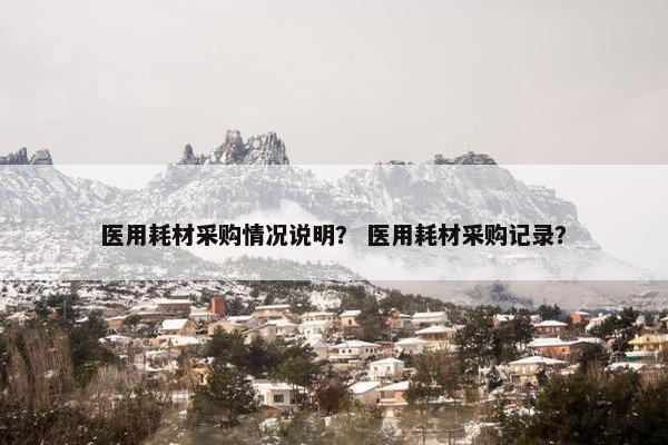 医用耗材采购情况说明？ 医用耗材采购记录？