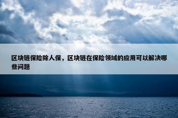 区块链保险除人保，区块链在保险领域的应用可以解决哪些问题