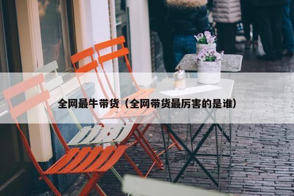 全网最牛带货（全网带货最厉害的是谁）