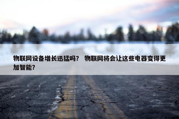 物联网设备增长迅猛吗？ 物联网将会让这些电器变得更加智能？