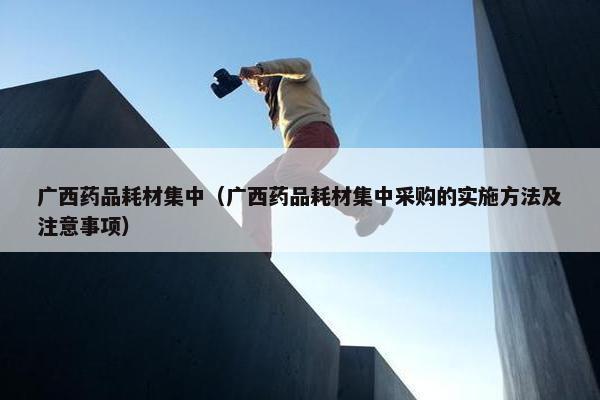 广西药品耗材集中（广西药品耗材集中采购的实施方法及注意事项）