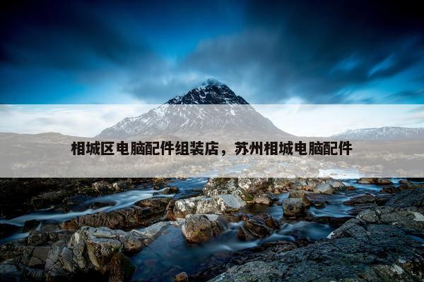 相城区电脑配件组装店，苏州相城电脑配件
