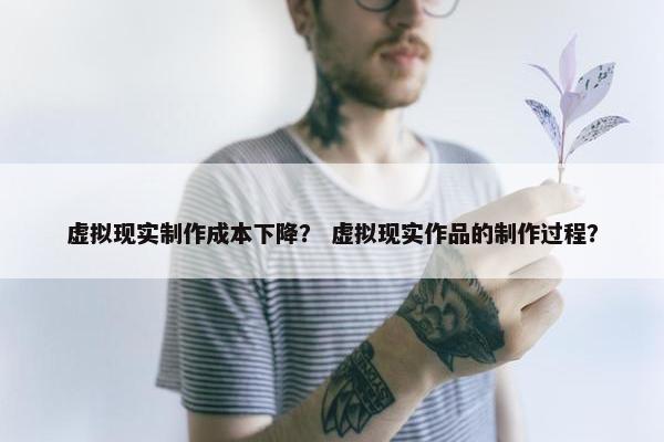 虚拟现实制作成本下降？ 虚拟现实作品的制作过程？