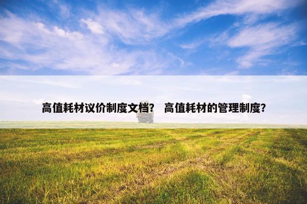 高值耗材议价制度文档？ 高值耗材的管理制度？