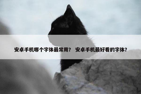 安卓手机哪个字体最常用？ 安卓手机最好看的字体？