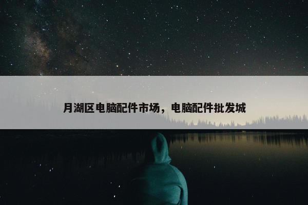 月湖区电脑配件市场，电脑配件批发城