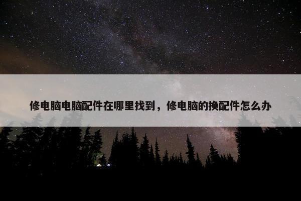 修电脑电脑配件在哪里找到，修电脑的换配件怎么办