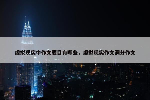 虚拟现实中作文题目有哪些，虚拟现实作文满分作文