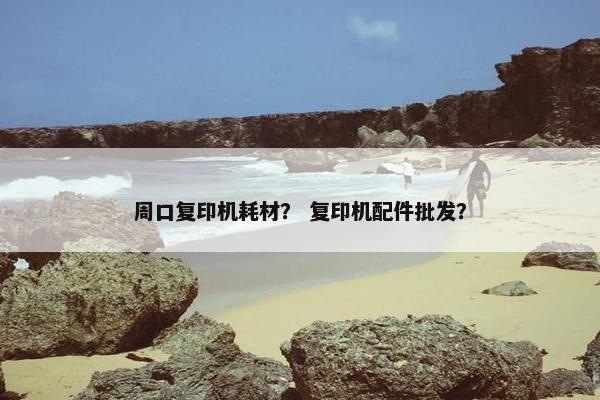 周口复印机耗材？ 复印机配件批发？