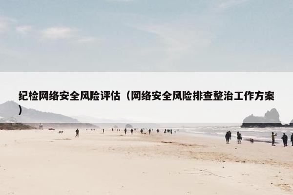 纪检网络安全风险评估（网络安全风险排查整治工作方案）