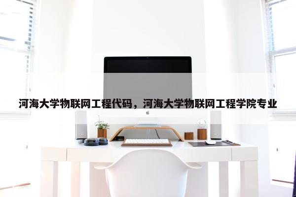 河海大学物联网工程代码，河海大学物联网工程学院专业